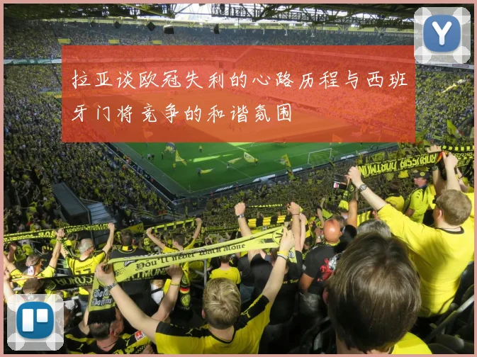 拉亚谈欧冠失利的心路历程与西班牙门将竞争的和谐氛围
