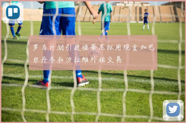 罗马计划引进福蒂尼拟用现金加巴尔丹齐和沙拉维外租交易