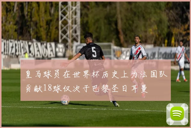 皇马球员在世界杯历史上为法国队贡献18球仅次于巴黎圣日耳曼