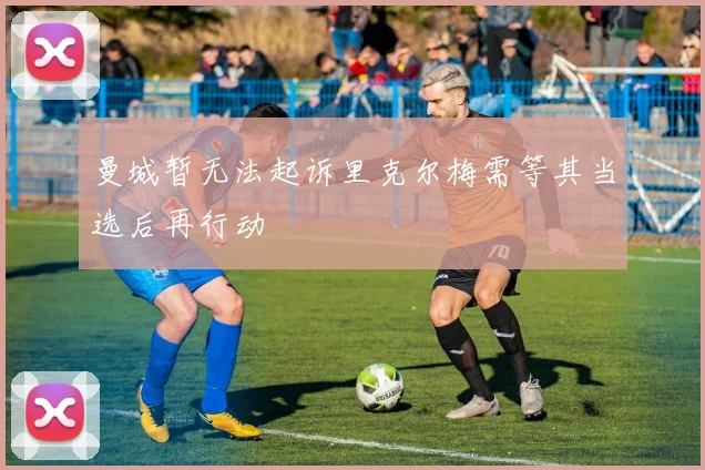 曼城暂无法起诉里克尔梅需等其当选后再行动