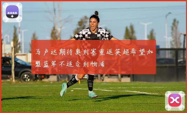 马卢达期待奥利塞重返英超希望加盟蓝军不适合利物浦