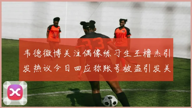 韦德微博关注偶像练习生王橹杰引发热议今日回应称账号被盗引发关注