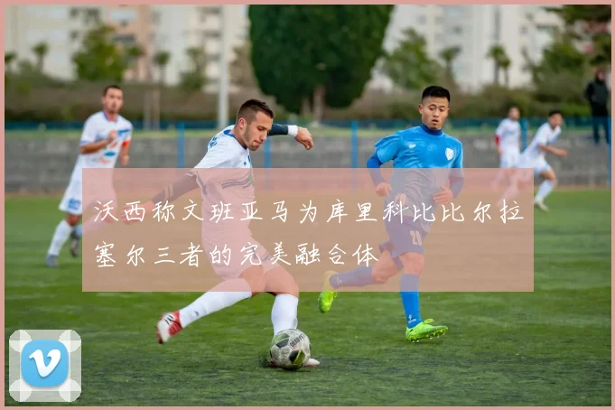 沃西称文班亚马为库里科比比尔拉塞尔三者的完美融合体