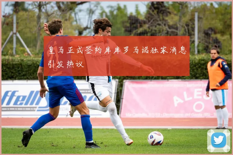 皇马正式签约库库罗马诺独家消息引发热议