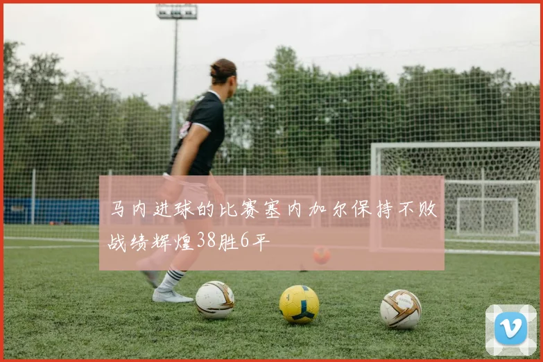 马内进球的比赛塞内加尔保持不败战绩辉煌38胜6平