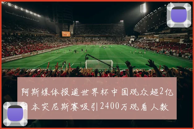 阿斯媒体报道世界杯中国观众超2亿日本突尼斯赛吸引2400万观看人数