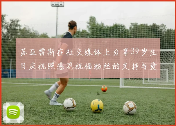 苏亚雷斯在社交媒体上分享39岁生日庆祝照感恩祝福粉丝的支持与爱护