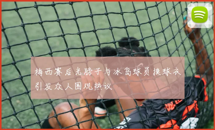 梅西赛后光膀子与冰岛球员换球衣引发众人围观热议