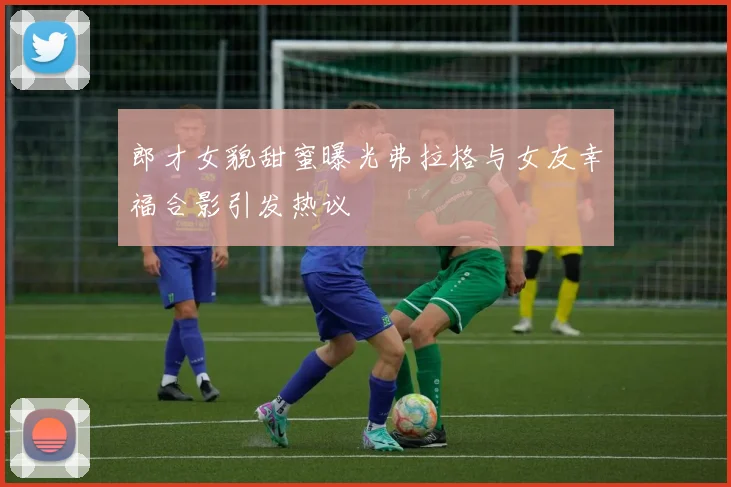 郎才女貌甜蜜曝光弗拉格与女友幸福合影引发热议