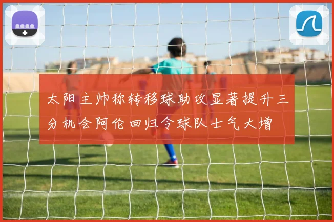 太阳主帅称转移球助攻显著提升三分机会阿伦回归令球队士气大增