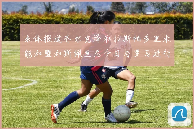 米体报道齐尔克泽和拉斯帕多里未能加盟加斯佩里尼今日与罗马进行会谈